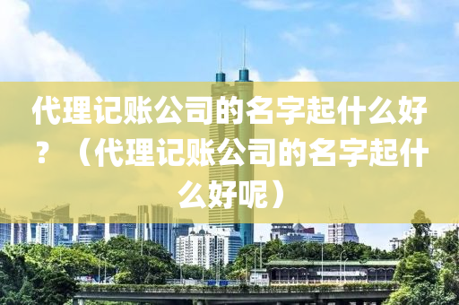 代理记账公司的名字起什么好？（代理记账公司的名字起什么好呢）